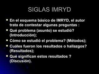 SIGLAS IMRYDSIGLAS IMRYD
 En el esquema básico de IMRYD, el autorEn el esquema básico de IMRYD, el autor
trata de contestar algunas preguntas :trata de contestar algunas preguntas :
 Qué problema (asunto) se estudió?Qué problema (asunto) se estudió?
(Introducción);(Introducción);
 Cómo se estudió el problema? (Métodos);Cómo se estudió el problema? (Métodos);
 Cuáles fueron los resultados o hallazgos?Cuáles fueron los resultados o hallazgos?
(Resultados);(Resultados);
 Qué significan estos resultados ?Qué significan estos resultados ?
(Discusión).(Discusión).
 