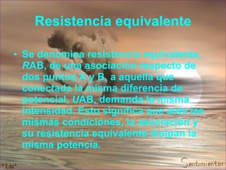 Resistencia equivalente Se denomina resistencia equivalente,  R AB, de una asociación respecto de dos puntos A y B, a aquella que conectada la misma diferencia de potencial,  U AB, demanda la misma intensidad. Esto significa que ante las mismas condiciones, la asociación y su resistencia equivalente disipan la misma potencia. 