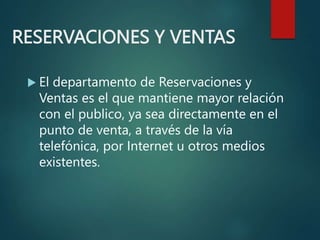 RESERVACIONES Y VENTAS
 El departamento de Reservaciones y
Ventas es el que mantiene mayor relación
con el publico, ya sea directamente en el
punto de venta, a través de la vía
telefónica, por Internet u otros medios
existentes.
 