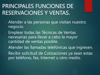 PRINCIPALES FUNCIONES DE
RESERVACIONES Y VENTAS.
 Atender a las personas que visitan nuestro
negocio.
 Emplear todas las Técnicas de Ventas
necesarias para llevar a cabo la mayor
cantidad de ventas posible.
 Atender las llamadas telefónicas que ingresen.
 Recibir solicitud de Cotizaciones ya sean estas
por teléfono, fax, Internet u otro medio.
 