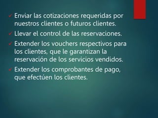  Enviar las cotizaciones requeridas por
nuestros clientes o futuros clientes.
 Llevar el control de las reservaciones.
 Extender los vouchers respectivos para
los clientes, que le garantizan la
reservación de los servicios vendidos.
 Extender los comprobantes de pago,
que efectúen los clientes.
 