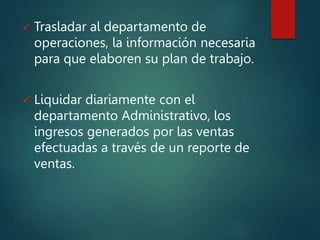  Trasladar al departamento de
operaciones, la información necesaria
para que elaboren su plan de trabajo.
 Liquidar diariamente con el
departamento Administrativo, los
ingresos generados por las ventas
efectuadas a través de un reporte de
ventas.
 