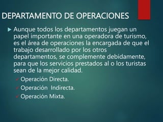 DEPARTAMENTO DE OPERACIONES
 Aunque todos los departamentos juegan un
papel importante en una operadora de turismo,
es el área de operaciones la encargada de que el
trabajo desarrollado por los otros
departamentos, se complemente debidamente,
para que los servicios prestados al o los turistas
sean de la mejor calidad.
 Operación Directa.
 Operación Indirecta.
 Operación Mixta.
 