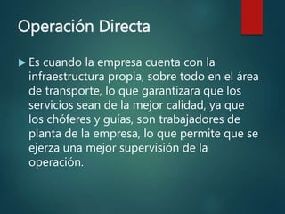 Operación Directa
 Es cuando la empresa cuenta con la
infraestructura propia, sobre todo en el área
de transporte, lo que garantizara que los
servicios sean de la mejor calidad, ya que
los chóferes y guías, son trabajadores de
planta de la empresa, lo que permite que se
ejerza una mejor supervisión de la
operación.
 