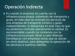 Operación Indirecta
 Es cuando la empresa no cuenta con la
infraestructura propia, sobretodo de transporte y
guías, en este caso se contrata los servicios de
una empresa de transporte turístico y guías
independientes, la desventaja en este caso es que
no podemos controlar plenamente la calidad. Es
recomendable cuando no contamos con la
infraestructura propia, llevar a cabo Alianzas
Estratégicas con empresas serias que se ubican
en otros destinos, para delegarles la operación de
los servicios a nuestros clientes.
 