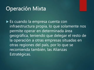 Operación Mixta
 Es cuando la empresa cuenta con
infraestructura propia, lo que solamente nos
permite operar en determinada área
geográfica, teniendo que delegar el resto de
la operación a otras empresas situadas en
otras regiones del país, por lo que se
recomienda también, las Alianzas
Estratégicas.
 