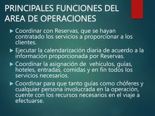 PRINCIPALES FUNCIONES DEL
AREA DE OPERACIONES
 Coordinar con Reservas, que se hayan
contratado los servicios a proporcionar a los
clientes.
 Ejecutar la calendarización diaria de acuerdo a la
información proporcionada por Reservas.
 Coordinar la asignación de vehículos, guías,
hoteles, entradas, comidas y en fin todos los
servicios necesarios.
 Coordinar para que tanto guías como chóferes y
cualquier persona involucrada en la operación,
cuente con los recursos necesarios en el viaje a
efectuarse.
 