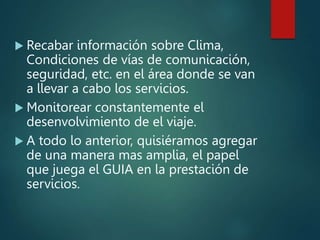  Recabar información sobre Clima,
Condiciones de vías de comunicación,
seguridad, etc. en el área donde se van
a llevar a cabo los servicios.
 Monitorear constantemente el
desenvolvimiento de el viaje.
 A todo lo anterior, quisiéramos agregar
de una manera mas amplia, el papel
que juega el GUIA en la prestación de
servicios.
 