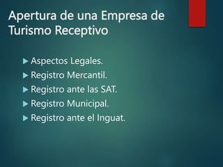 Apertura de una Empresa de
Turismo Receptivo
 Aspectos Legales.
 Registro Mercantil.
 Registro ante las SAT.
 Registro Municipal.
 Registro ante el Inguat.
 