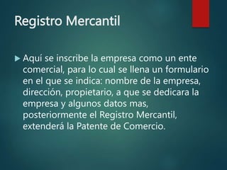Registro Mercantil
 Aquí se inscribe la empresa como un ente
comercial, para lo cual se llena un formulario
en el que se indica: nombre de la empresa,
dirección, propietario, a que se dedicara la
empresa y algunos datos mas,
posteriormente el Registro Mercantil,
extenderá la Patente de Comercio.
 