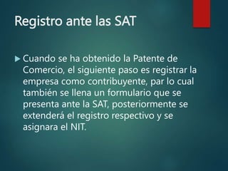 Registro ante las SAT
 Cuando se ha obtenido la Patente de
Comercio, el siguiente paso es registrar la
empresa como contribuyente, par lo cual
también se llena un formulario que se
presenta ante la SAT, posteriormente se
extenderá el registro respectivo y se
asignara el NIT.
 