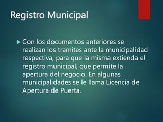 Registro Municipal
 Con los documentos anteriores se
realizan los tramites ante la municipalidad
respectiva, para que la misma extienda el
registro municipal, que permite la
apertura del negocio. En algunas
municipalidades se le llama Licencia de
Apertura de Puerta.
 