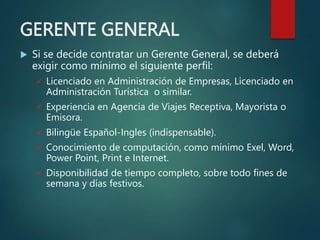 GERENTE GENERAL
 Si se decide contratar un Gerente General, se deberá
exigir como mínimo el siguiente perfil:
 Licenciado en Administración de Empresas, Licenciado en
Administración Turística o similar.
 Experiencia en Agencia de Viajes Receptiva, Mayorista o
Emisora.
 Bilingüe Español-Ingles (indispensable).
 Conocimiento de computación, como mínimo Exel, Word,
Power Point, Print e Internet.
 Disponibilidad de tiempo completo, sobre todo fines de
semana y días festivos.
 