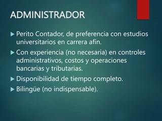 ADMINISTRADOR
 Perito Contador, de preferencia con estudios
universitarios en carrera afín.
 Con experiencia (no necesaria) en controles
administrativos, costos y operaciones
bancarias y tributarias.
 Disponibilidad de tiempo completo.
 Bilingüe (no indispensable).
 