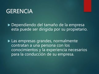 GERENCIA
 Dependiendo del tamaño de la empresa
esta puede ser dirigida por su propietario.
 Las empresas grandes, normalmente
contratan a una persona con los
conocimientos y la experiencia necesarios
para la conducción de su empresa.
 