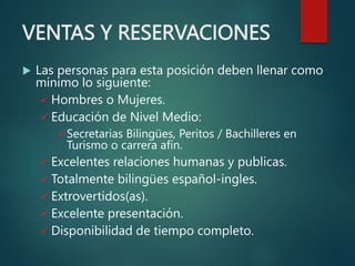 VENTAS Y RESERVACIONES
 Las personas para esta posición deben llenar como
mínimo lo siguiente:
 Hombres o Mujeres.
 Educación de Nivel Medio:
 Secretarias Bilingües, Peritos / Bachilleres en
Turismo o carrera afín.
 Excelentes relaciones humanas y publicas.
 Totalmente bilingües español-ingles.
 Extrovertidos(as).
 Excelente presentación.
 Disponibilidad de tiempo completo.
 