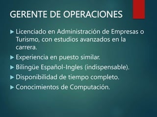 GERENTE DE OPERACIONES
 Licenciado en Administración de Empresas o
Turismo, con estudios avanzados en la
carrera.
 Experiencia en puesto similar.
 Bilingüe Español-Ingles (indispensable).
 Disponibilidad de tiempo completo.
 Conocimientos de Computación.
 
