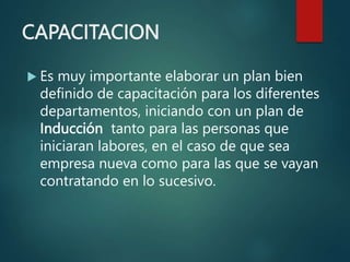 CAPACITACION
 Es muy importante elaborar un plan bien
definido de capacitación para los diferentes
departamentos, iniciando con un plan de
Inducción tanto para las personas que
iniciaran labores, en el caso de que sea
empresa nueva como para las que se vayan
contratando en lo sucesivo.
 
