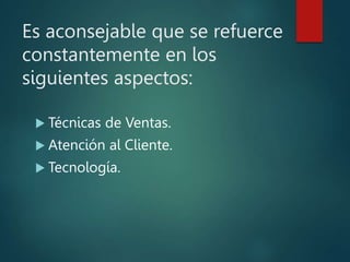 Es aconsejable que se refuerce
constantemente en los
siguientes aspectos:
 Técnicas de Ventas.
 Atención al Cliente.
 Tecnología.
 