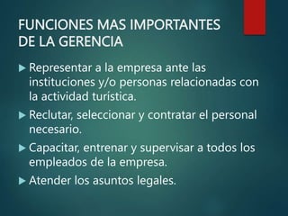 FUNCIONES MAS IMPORTANTES
DE LA GERENCIA
 Representar a la empresa ante las
instituciones y/o personas relacionadas con
la actividad turística.
 Reclutar, seleccionar y contratar el personal
necesario.
 Capacitar, entrenar y supervisar a todos los
empleados de la empresa.
 Atender los asuntos legales.
 