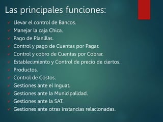 Las principales funciones:
 Llevar el control de Bancos.
 Manejar la caja Chica.
 Pago de Planillas.
 Control y pago de Cuentas por Pagar.
 Control y cobro de Cuentas por Cobrar.
 Establecimiento y Control de precio de ciertos.
 Productos.
 Control de Costos.
 Gestiones ante el Inguat.
 Gestiones ante la Municipalidad.
 Gestiones ante la SAT.
 Gestiones ante otras instancias relacionadas.
 