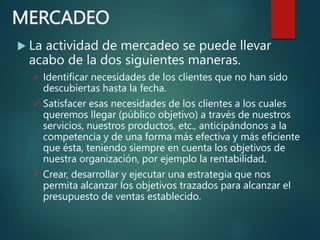 MERCADEO
 La actividad de mercadeo se puede llevar
acabo de la dos siguientes maneras.
 Identificar necesidades de los clientes que no han sido
descubiertas hasta la fecha.
 Satisfacer esas necesidades de los clientes a los cuales
queremos llegar (público objetivo) a través de nuestros
servicios, nuestros productos, etc., anticipándonos a la
competencia y de una forma más efectiva y más eficiente
que ésta, teniendo siempre en cuenta los objetivos de
nuestra organización, por ejemplo la rentabilidad.
 Crear, desarrollar y ejecutar una estrategia que nos
permita alcanzar los objetivos trazados para alcanzar el
presupuesto de ventas establecido.
 