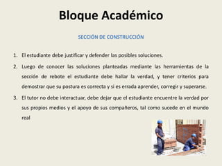 Bloque Académico
                             SECCIÓN DE CONSTRUCCIÓN


1. El estudiante debe justificar y defender las posibles soluciones.

2. Luego de conocer las soluciones planteadas mediante las herramientas de la
   sección de rebote el estudiante debe hallar la verdad, y tener criterios para
   demostrar que su postura es correcta y si es errada aprender, corregir y superarse.

3. El tutor no debe interactuar, debe dejar que el estudiante encuentre la verdad por
   sus propios medios y el apoyo de sus compañeros, tal como sucede en el mundo
   real
 