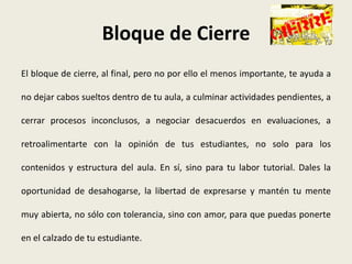 Bloque de Cierre
El bloque de cierre, al final, pero no por ello el menos importante, te ayuda a

no dejar cabos sueltos dentro de tu aula, a culminar actividades pendientes, a

cerrar procesos inconclusos, a negociar desacuerdos en evaluaciones, a

retroalimentarte con la opinión de tus estudiantes, no solo para los

contenidos y estructura del aula. En sí, sino para tu labor tutorial. Dales la

oportunidad de desahogarse, la libertad de expresarse y mantén tu mente

muy abierta, no sólo con tolerancia, sino con amor, para que puedas ponerte

en el calzado de tu estudiante.
 