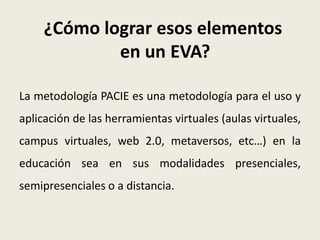 ¿Cómo lograr esos elementos
             en un EVA?

La metodología PACIE es una metodología para el uso y
aplicación de las herramientas virtuales (aulas virtuales,
campus virtuales, web 2.0, metaversos, etc…) en la
educación sea en sus modalidades presenciales,
semipresenciales o a distancia.
 