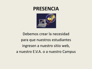 PRESENCIA



     Debemos crear la necesidad
   para que nuestros estudiantes
    ingresen a nuestro sitio web,
a nuestro E.V.A. o a nuestro Campus
 