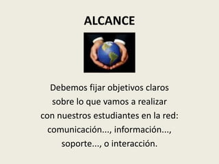 ALCANCE



   Debemos fijar objetivos claros
   sobre lo que vamos a realizar
con nuestros estudiantes en la red:
  comunicación..., información...,
     soporte..., o interacción.
 