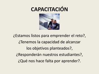 CAPACITACIÓN



¿Estamos listos para emprender el reto?,
   ¿Tenemos la capacidad de alcanzar
       los objetivos planteados?,
 ¿Responderán nuestros estudiantes?,
  ¿Qué nos hace falta por aprender?.
 