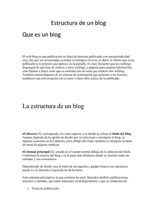 Estructura de un blog
Que es un blog
El web blog es una publicación en línea de historias publicadas con una periodicidad
muy alta que son presentadas en orden cronológico inverso, es decir, lo último que se ha
publicado es lo primero que aparece en la pantalla. Es muy frecuente que los weblogs
dispongan de una lista de enlaces a otros weblogs, a páginas para ampliar información,
citar fuentes o hacer notar que se continúa con un tema que empezó otro weblog.
También suelen disponer de un sistema de comentarios que permiten a los lectores
establecer una conversación con el autor y entre ellos acerca de lo publicado.
La estructura de un blog
Cabecera (1): corresponde a la zona superior y es donde se coloca el título del blog.
Aunque depende de la opción de diseño que se seleccione o incorpore el blog, en
algunas ocasiones en la Cabecera, justo debajo del título, también se incorpora la barra
de menú de páginas estáticas.
Columna principal (2), situada en el cuerpo central debajo de la cabecera del título.
Constituye la esencia del blog y es la parte más dinámica donde se insertan todas las
entradas y sus comentarios.
Dependiendo de donde vaya la barra de navegación y gadget (marco con opciones),
puede ir a la derecha o izquierda de dicha barra.
Esta columna principal es la que contiene los post, llamados también publicaciones,
artículos o entradas, que están ordenados cronológicamente y que se componen de:
1. Fecha de publicación.
 