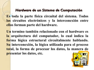 Hardware de un Sistema de ComputaciónHardware de un Sistema de Computación..
Es toda la parte física circuital del sistema. Todos
los circuitos electrónicos y la interconexión entre
ellos forman parte del hardware.
Un termino también relacionado con el hardware es
la arquitectura del computador, lo cual indica la
forma lógica estructural circuitalmente hablando.
Su interconexión, la lógica utilizada para el proceso
total, la forma de procesar los datos, la manera de
presentar los datos, etc.
 