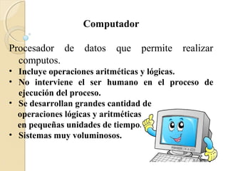 Computador
Procesador de datos que permite realizar
computos.
• Incluye operaciones aritméticas y lógicas.
• No interviene el ser humano en el proceso de
ejecución del proceso.
• Se desarrollan grandes cantidad de
operaciones lógicas y aritméticas
en pequeñas unidades de tiempo.
• Sistemas muy voluminosos.
 
