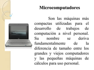 MicrocomputadoresMicrocomputadores
Son las máquinas más
compactas utilizadas para el
desarrollo de trabajos de
computación a nivel personal.
Su nombre se deriva
fundamentalmente de la
diferencia de tamaño entre los
grandes y viejos computadores
y las pequeñas máquinas de
cálculos para uso personal.
 