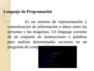 Lenguaje de ProgramaciónLenguaje de Programación
Es un sistema de representación y
comunicación de información o datos entre las
personas y las máquinas. Un lenguaje consiste
de un conjunto de instrucciones o palabras
para realizar determinadas acciones en un
programa de computación.
 