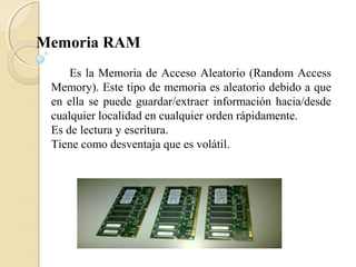 Memoria RAM
Es la Memoria de Acceso Aleatorio (Random Access
Memory). Este tipo de memoria es aleatorio debido a que
en ella se puede guardar/extraer información hacia/desde
cualquier localidad en cualquier orden rápidamente.
Es de lectura y escritura.
Tiene como desventaja que es volátil.
 