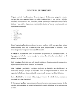 ESTRUCTURA DE UN DISCURSO
Al igual que toda obra literaria, el discurso se puede dividir en sus 3 aspectos básicos:
Introducción, Cuerpo y Conclusión. Sin embargo ésta división es muy general y por ello
utilizamos una subdivisión más, la cual nos permite tener mayor controlen la exposición de
las ideas y una estética digna de una excelente disertación. La “nueva” estructura de la que
hablamos es la siguiente.
 Apertura
 Saludo
 Introducción
 Cuerpo
 Conclusión
 Cierre
Donde la apertura habrá de ser algo corta, ya sea una frase célebre, propia, algún refran,
un cuento muy corto, etc. La apertura tiene como objetivo llamar la atención y si es
necesario poner orden para el inicio de tal disertación.
El saludo, si es que existe, habrá de apegarse al protocolo que se dicte según el caso y el
lugar, pues no todos los eventos manejan las mismas directrices. Su único objetivo es el
saludo a las autoridades.
En la introducción deldiscurso habremos de iniciar con el planteamiento de nuestra idea,
aquí habremos de develar la intención de tu mensaje.
En el cuerpo se expresarán 2 o 3 ideas cuando mucho, las cuales deberán fortalecer la
esencia del mensaje; lo mejor es que dichas ideas se compenetren entre sí, pues si son
separadas la fluidez del discurso habrá de cortarse y ello mermará la calidad del mismo.
La conclusión lleva la esencia del mensaje, el resumen de todo lo dicho, es como su
nombre lo dice una conclusión.ï
El cierre es, al igual que la apertura, una frase corta, ya sea una cita, una pregunta, etc. Su
objetivo es conmemorar tal mensaje, resguardar la esencia del mismo en las mentes de los
oyentes.
 