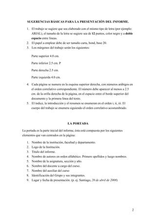SUGERENCIAS BÁSICAS PARA LA PRESENTACIÓN DEL INFORME.
1. El trabajo se sugiere que sea elaborado con el mismo tipo de letra (por ejemplo:
ARIAL), el tamaño de la letra se sugiere sea de 12 puntos, color negro y a doble
espacio entre líneas.
2. El papel a emplear debe de ser tamaño carta, bond, base 20.
3. Los márgenes del trabajo serán los siguientes:
Parte superior 4.0 cm.
Parte inferior 2.5 cm. P
Parte derecha 2.5 cm.
Parte izquierda 4.0 cm.
4. Cada página se numera en la esquina superior derecha, con números arábigos en
el orden correlativo correspondiente. El número debe aparecer al menos a 2.5
cm. de la orilla derecha de la página, en el espacio entre el borde superior del
documento y la primera línea del texto.
5. El índice, la introducción y el resumen se enumeran en el orden i, ii, iii. El
cuerpo del trabajo se enumera siguiendo el orden correlativo acostumbrado.
LA PORTADA
La portada es la parte inicial del informe, ésta está compuesta por los siguientes
elementos que van centrados en la página:
1. Nombre de la institución, facultad y departamento.
2. Logo de la Institución.
3. Título del informe.
4. Nombre de autores en orden alfabético. Primero apellidos y luego nombres.
5. Nombre de la asignatura, sección y año.
6. Nombre del docente a cargo del curso.
7. Nombre del auxiliar del curso
8. Identificación del Grupo y sus integrantes.
9. Lugar y fecha de presentación. (p. ej. Santiago, 20 de abril de 2008)
2
 