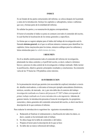 INDICE
Es un listado de las partes estructurales del informe, se coloca después de la portada
y antes de la introducción. Incluye los capítulos y subcapítulos, temas o subtemas
que son y forman parte de la totalidad del informe.
Se señalan las partes y su numeración de página correspondiente.
El lector al consultar el índice se pone en contacto con todo el contenido del escrito,
lo cual facilita la localización de los temas generales y específicos.
La forma que se sugiere adoptar para el índice del trabajo de investigación será la
llamada sistema general, en el que se utilizan números romanos para identificar los
capítulos; letras mayúsculas para los temas, números arábigos para los subtemas y
letras minúsculas para las subdivisiones de éstos.
I RESUMEN
En él se detalla sintéticamente todo el contenido del informe de investigación,
planteando las ideas centrales y el perfil del escrito, es decir, reducir a términos
breves y precisos la idea central de la investigación o trabajo realizado. Debe incluir
la justificación, objetivo general, principales resultados y conclusiones. Su extensión
varía de las 75 hasta las 150 palabras como máximo.
II INTRODUCCION
Es la presentación inicial que permite (sin necesidad de explicar) introducir a través
de detalles motivadores, o relevantes al tema por ejemplo antecedentes (históricos,
teóricos, sociales, de mercado, etc.), por otra debe dar el contexto del trabajo:
investigación realizada en el marco del proyecto Nº 1027 o bien corresponde al
primer trabajo realizado en el curso introducción a ala ingeniería. Además de
generar interés, la introducción presenta el tema de investigación, los propósitos
esenciales y datos generales del contenido estructural del escrito, es decir una breve
descripción de lo que contiene el informe.
Para redactar la introducción te sugerimos las siguientes recomendaciones:
a. Redactarla al finalizar el ordenamiento y clasificación de todos los datos, es
decir, cuando se ha terminado todo el trabajo.
b. Se ubica luego de la tabla de contenidos o del índice.
c. Prepara al lector para la descripción de lo que se hizo
d. Se debe dar un marco referencial del trabajo.
3
 