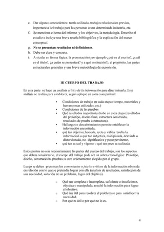 e. Dar algunos antecedentes: teoría utilizada, trabajos relacionados previos,
importancia del trabajo para las personas o una determinada industria, etc.
f. Se menciona el tema del informe y los objetivos, la metodología. Describe el
estudio e incluye una breve reseña bibliográfica y la explicación del marco
conceptual.
g. No se presentan resultados ni definiciones.
h. Debe ser clara y concreta.
i. Articular en forma lógica: la presentación (por ejemplo ¿qué es el escrito?, ¿cuál
es el título?, ¿a quién se presentará? y a qué institución?), el propósito, las partes
estructurales generales y una breve metodología de exposición.
III CUERPO DEL TRABAJO
En esta parte se hace un análisis crítico de la información para discriminarla. Este
análisis se realiza para establecer, según aplique en cada caso puntual:
ƒ Condiciones de trabajo en cada etapa (tiempo, materiales y
herramientas utilizadas, etc.)
ƒ Condiciones de las pruebas
ƒ Qué resultados importantes hubo en cada etapa (resultados
del prototipo, diseño final, estructura construida,
resultados de prueba a estructura).
ƒ Hallazgos o descubrimientos permite establecer la
información encontrada,
ƒ qué tan objetiva, honesta, recta y válida resulta la
información o qué tan subjetiva, manipulada, desviada o
distorsionada, no- significativa y poco pertinente,
ƒ qué tan actual y vigente o qué tan poco actualizada
Estos puntos no son necesariamente las partes del cuerpo del trabajo, son los aspectos
que deben considerarse, el cuerpo del trabajo pude ser un orden cronológico: Prototipo,
diseño, construcción, pruebas; u otro ordenamiento elegido por el grupo.
Luego se deben presentan los comentarios o juicios críticos de la información obtenida
en relación con lo que se pretendía lograr con ella (análisis de resultados, satisfacción de
una necesidad, solución de un problema, logro del objetivo).
o Qué tan completa o incompleta, suficiente o insuficiente,
objetiva o manipulada, resultó la información para lograr
el objetivo.
o Qué tan útil para resolver el problema o para satisfacer la
necesidad.
o Por qué es útil o por qué no lo es.
4
 