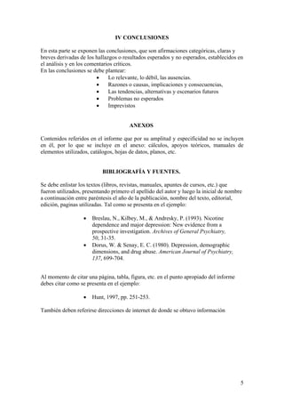 5
IV CONCLUSIONES
En esta parte se exponen las conclusiones, que son afirmaciones categóricas, claras y
breves derivadas de los hallazgos o resultados esperados y no esperados, establecidos en
el análisis y en los comentarios críticos.
En las conclusiones se debe plantear:
• Lo relevante, lo débil, las ausencias.
• Razones o causas, implicaciones y consecuencias,
• Las tendencias, alternativas y escenarios futuros
• Problemas no esperados
• Imprevistos
ANEXOS
Contenidos referidos en el informe que por su amplitud y especificidad no se incluyen
en él, por lo que se incluye en el anexo: cálculos, apoyos teóricos, manuales de
elementos utilizados, catálogos, hojas de datos, planos, etc.
BIBLIOGRAFÍA Y FUENTES.
Se debe enlistar los textos (libros, revistas, manuales, apuntes de cursos, etc.) que
fueron utilizados, presentando primero el apellido del autor y luego la inicial de nombre
a continuación entre paréntesis el año de la publicación, nombre del texto, editorial,
edición, paginas utilizadas. Tal como se presenta en el ejemplo:
• Breslau, N., Kilbey, M., & Andresky, P. (1993). Nicotine
dependence and major depression: New evidence from a
prospective investigation. Archives of General Psychiatry,
50, 31-35.
• Dorus, W. & Senay, E. C. (1980). Depression, demographic
dimensions, and drug abuse. American Journal of Psychiatry,
137, 699-704.
Al momento de citar una página, tabla, figura, etc. en el punto apropiado del informe
debes citar como se presenta en el ejemplo:
• Hunt, 1997, pp. 251-253.
También deben referirse direcciones de internet de donde se obtuvo información
 