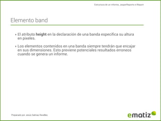 Estructura de un informe, JasperReports e IReport

Elemento band
‣ El atributo height en la declaración de una banda especiﬁca su altura

en pixeles.

‣ Los elementos contenidos en una banda siempre tendrán que encajar

en sus dimensiones. Esto previene potenciales resultados erroneos
cuando se genera un informe.

Preparado por Jesús Salinas Revelles

 