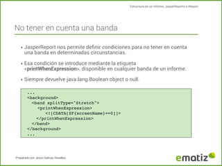 Estructura de un informe, JasperReports e IReport

No tener en cuenta una banda
‣ JasperReport nos permite deﬁnir condiciones para no tener en cuenta

una banda en determinadas circunstancias.

‣ Esa condición se introduce mediante la etiqueta

<printWhenExpression>, disponible en cualquier banda de un informe.

‣ Siempre devuelve java.lang.Boolean object o null.
...
<background>
<band splitType="Stretch">
!
<printWhenExpression>
<![CDATA[$F{screenName}==0]]>
</printWhenExpression>
</band>
</background>
...

Preparado por Jesús Salinas Revelles

 