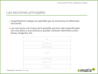 Estructura de un informe, JasperReports e IReport

Las secciones principales
‣ JasperReports trabaja con plantilla que se estructura en diferentes

secciones.

‣ Las secciones son trozos de la plantilla que han sido especiﬁcadas

con una altura y una anchura y pueden contener elementos como
líneas, imágenes, etc.

Preparado por Jesús Salinas Revelles

 