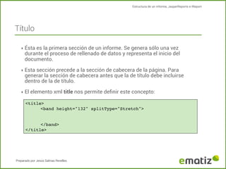 Estructura de un informe, JasperReports e IReport

Título
‣ Ésta es la primera sección de un informe. Se genera sólo una vez

durante el proceso de rellenado de datos y representa el inicio del
documento.

‣ Esta sección precede a la sección de cabecera de la página. Para

generar la sección de cabecera antes que la de título debe incluirse
dentro de la de título.

‣ El elemento xml title nos permite deﬁnir este concepto:
<title>
!
<band height="132" splitType="Stretch">

!
</band>
</title>

Preparado por Jesús Salinas Revelles

 
