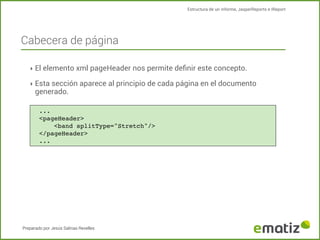 Estructura de un informe, JasperReports e IReport

Cabecera de página
‣ El elemento xml pageHeader nos permite deﬁnir este concepto.
‣ Esta sección aparece al principio de cada página en el documento

generado.

...
<pageHeader>
!
<band splitType="Stretch"/>
</pageHeader>
...

Preparado por Jesús Salinas Revelles

 