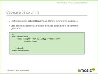Estructura de un informe, JasperReports e IReport

Cabecera de columna
‣ El elemento xml columnHeader nos permite deﬁnir este concepto.
‣ Esta sección aparece al principio de cada página en el documento

generado.

...
<columnHeader>
!
<band height="26" splitType="Stretch">
!
!
<staticText>

</band>
</columnHeader>
...

Preparado por Jesús Salinas Revelles

 