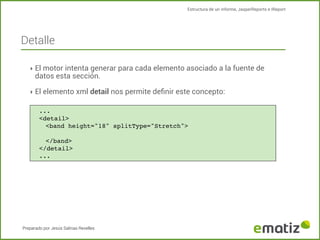 Estructura de un informe, JasperReports e IReport

Detalle
‣ El motor intenta generar para cada elemento asociado a la fuente de

datos esta sección.

‣ El elemento xml detail nos permite deﬁnir este concepto:
...
<detail>
<band height="18" splitType="Stretch">
</band>
</detail>
...

Preparado por Jesús Salinas Revelles

 